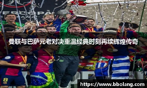 曼联与巴萨元老对决重温经典时刻再续辉煌传奇